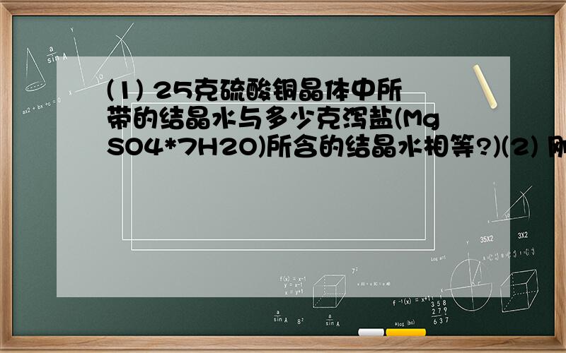 (1) 25克硫酸铜晶体中所带的结晶水与多少克泻盐(MgSO4*7H2O)所含的结晶水相等?)(2) 刚从溶液中析出的碳酸钠晶体是一种结晶水合物(Na2CO3*xH2O)加热5.72克碳酸钠晶体,除去全部晶体水后,剩余无水碳