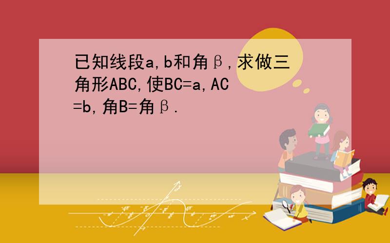 已知线段a,b和角β,求做三角形ABC,使BC=a,AC=b,角B=角β.