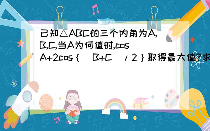 已知△ABC的三个内角为A,B,C,当A为何值时,cosA+2cos｛（B+C）/2｝取得最大值?求出这个最大值