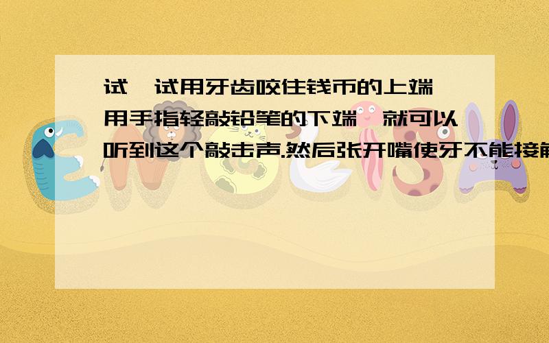 试一试用牙齿咬住钱币的上端,用手指轻敲铅笔的下端,就可以听到这个敲击声.然后张开嘴使牙不能接触铅笔,而保持铅笔的位置不变,手指与前面同样的力轻敲铅笔的下端.比较这两次听到的敲