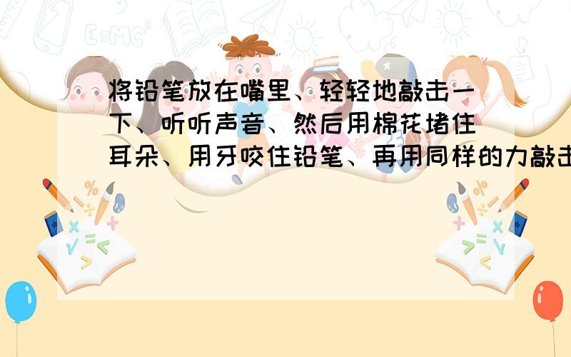 将铅笔放在嘴里、轻轻地敲击一下、听听声音、然后用棉花堵住耳朵、用牙咬住铅笔、再用同样的力敲击一下比较两次听到声音的大小、说明为什么、谢谢.