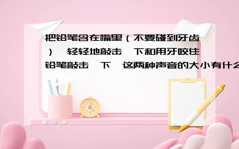 把铅笔含在嘴里（不要碰到牙齿）,轻轻地敲击一下和用牙咬住铅笔敲击一下,这两种声音的大小有什么不同拜