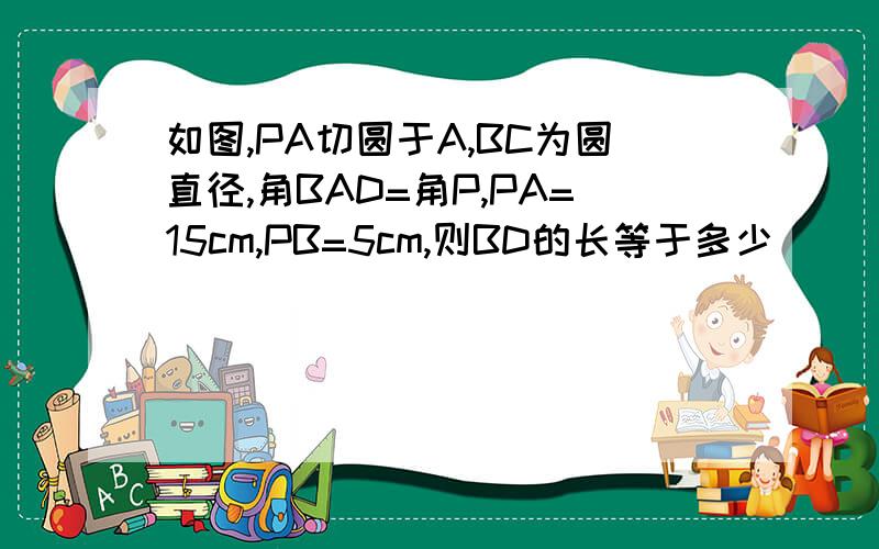 如图,PA切圆于A,BC为圆直径,角BAD=角P,PA=15cm,PB=5cm,则BD的长等于多少