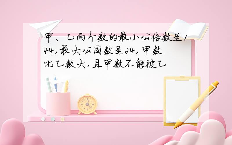 甲、乙两个数的最小公倍数是144,最大公因数是24,甲数比乙数大,且甲数不能被乙