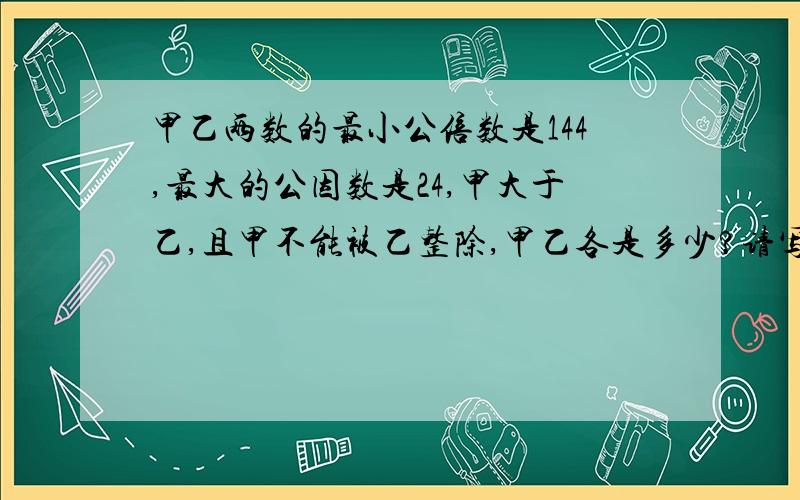 甲乙两数的最小公倍数是144,最大的公因数是24,甲大于乙,且甲不能被乙整除,甲乙各是多少?请写出算式!