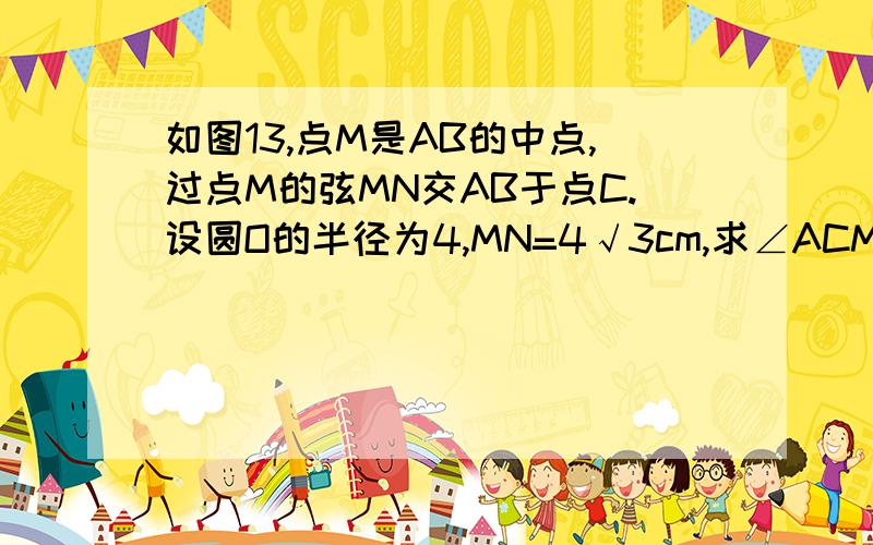 如图13,点M是AB的中点,过点M的弦MN交AB于点C.设圆O的半径为4,MN=4√3cm,求∠ACM的度数.看见了吗