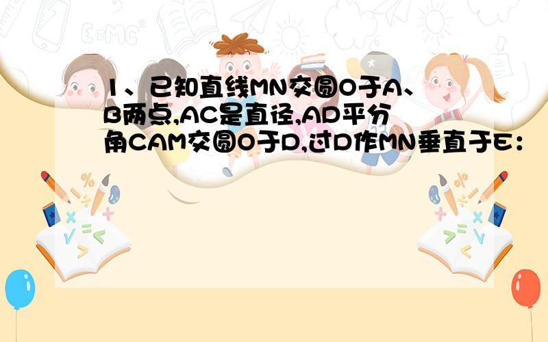 1、已知直线MN交圆O于A、B两点,AC是直径,AD平分角CAM交圆O于D,过D作MN垂直于E：（1）、求证DE是圆O的切线：（2）、若DE＝6,AE＝3,求圆O的半径.2、在平面直角坐标系中,有矩形OABC,A(8,0) ,C(0,4),点E从