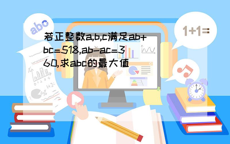 若正整数a,b,c满足ab+bc=518,ab-ac=360,求abc的最大值