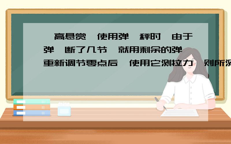 【高悬赏】使用弹簧秤时,由于弹簧断了几节,就用剩余的弹簧重新调节零点后,使用它测拉力,则所测的拉力大小与真实值相比将（）A.偏大 B.偏小