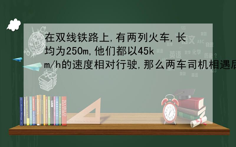 在双线铁路上,有两列火车,长均为250m,他们都以45km/h的速度相对行驶,那么两车司机相遇后到最后一截车尾相离,一共需要（ ）s