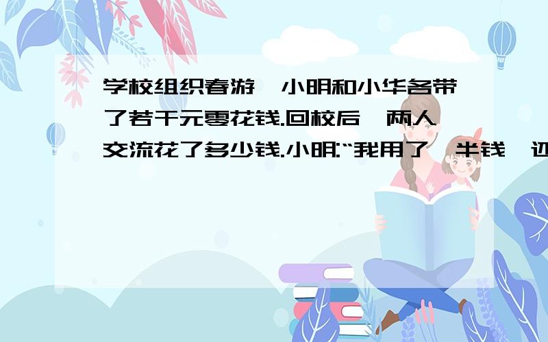 学校组织春游,小明和小华各带了若干元零花钱.回校后,两人交流花了多少钱.小明:“我用了一半钱,还剩7.5元”.小华想了想,说：“我也用去了一半,不过剩下的比你原来带去的钱少5元”.请问