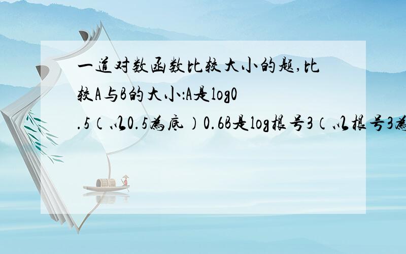 一道对数函数比较大小的题,比较A与B的大小：A是log0.5（以0.5为底）0.6B是log根号3（以根号3为底）根号5比较两数大小,要具体过程.