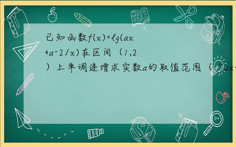 已知函数f(x)=lg(ax+a-2/x)在区间（1,2）上单调递增求实数a的取值范围（“ax+a-2”整体是分子）