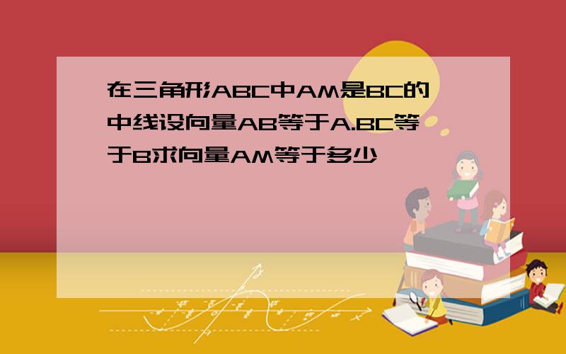 在三角形ABC中AM是BC的中线设向量AB等于A.BC等于B求向量AM等于多少