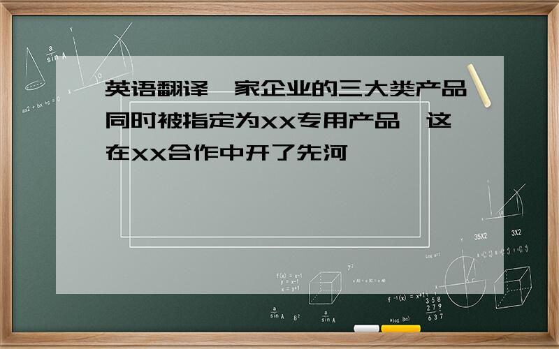 英语翻译一家企业的三大类产品同时被指定为XX专用产品,这在XX合作中开了先河