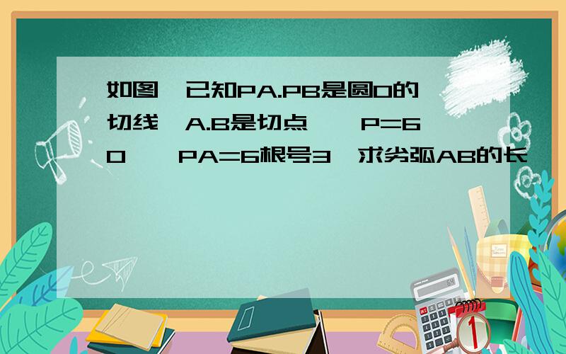 如图,已知PA.PB是圆O的切线,A.B是切点,∠P=60°,PA=6根号3,求劣弧AB的长