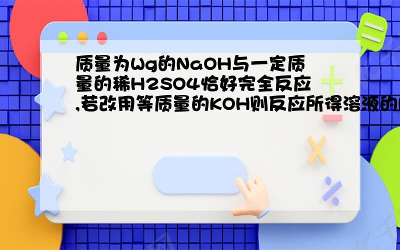 质量为Wg的NaOH与一定质量的稀H2SO4恰好完全反应,若改用等质量的KOH则反应所得溶液的PH( )A、PH＞7 B、PH＜7 C、PH＝7 D、无法判断