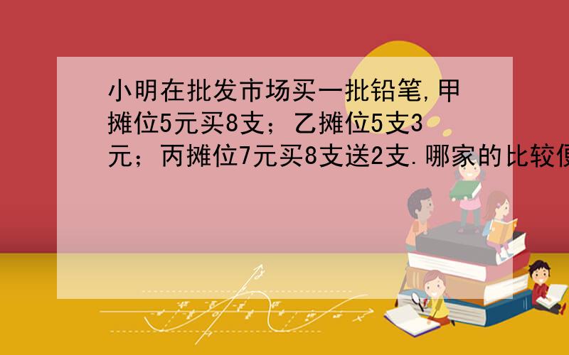 小明在批发市场买一批铅笔,甲摊位5元买8支；乙摊位5支3元；丙摊位7元买8支送2支.哪家的比较便宜?列算式