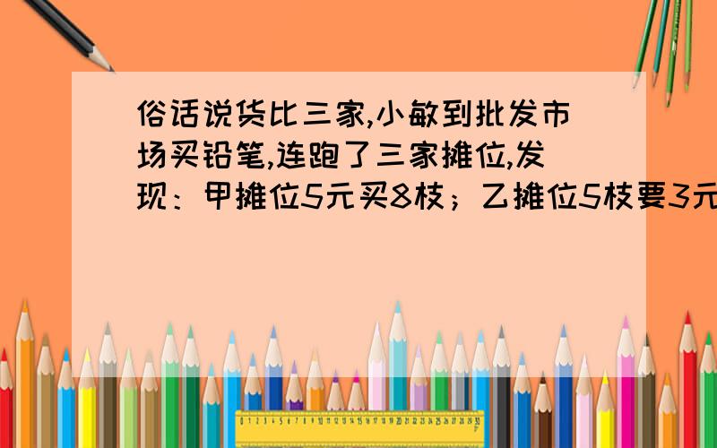 俗话说货比三家,小敏到批发市场买铅笔,连跑了三家摊位,发现：甲摊位5元买8枝；乙摊位5枝要3元；丙摊位7买8枝送2枝.请你帮小敏算一算,该选哪一家购买比较合适?