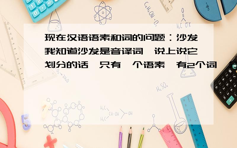 现在汉语语素和词的问题：沙发我知道沙发是音译词,说上说它划分的话,只有一个语素,有2个词,分别为沙和发.但是我就觉得很怪,按照定义的话,词是具有一定意义,能独立运用的最小语言单位,