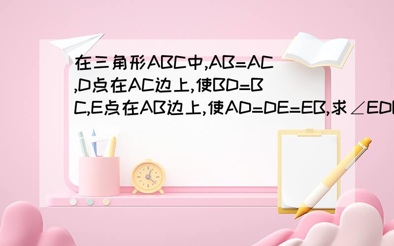 在三角形ABC中,AB=AC,D点在AC边上,使BD=BC,E点在AB边上,使AD=DE=EB,求∠EDB