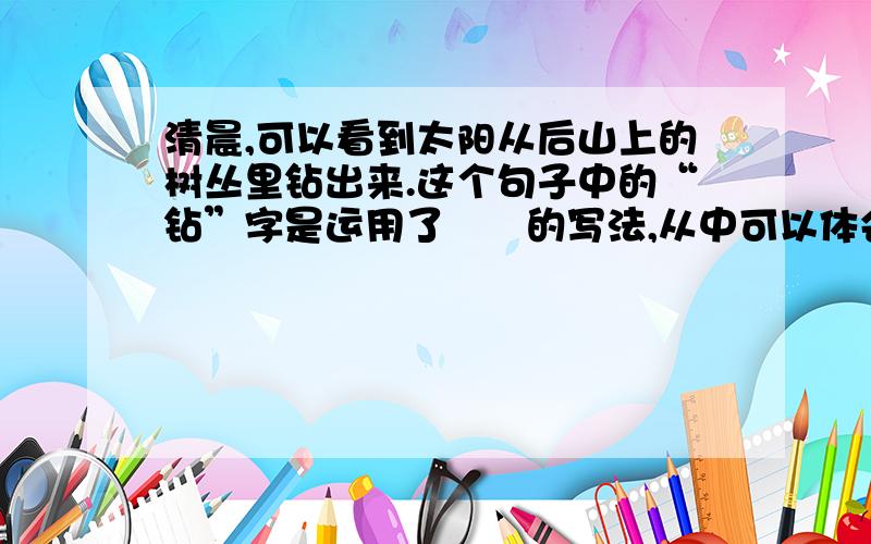 清晨,可以看到太阳从后山上的树丛里钻出来.这个句子中的“钻”字是运用了▁▁的写法,从中可以体会到▁▁▁▁▁▁▁▁▁▁▁▁▁▁▁▁▁▁▁▁▁▁▁▁▁