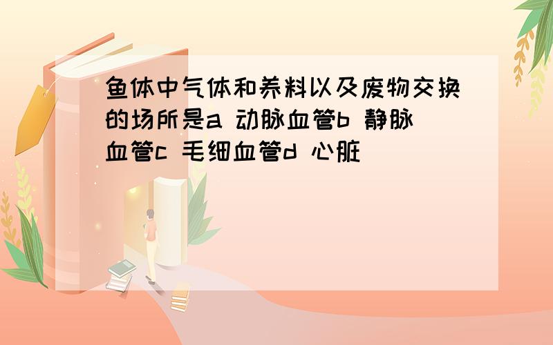 鱼体中气体和养料以及废物交换的场所是a 动脉血管b 静脉血管c 毛细血管d 心脏