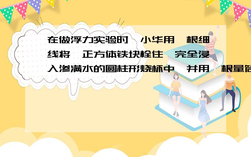 在做浮力实验时,小华用一根细线将一正方体铁块栓住,完全浸入渗满水的圆柱形烧杯中,并用一根量筒量得被块排开的水的体积为40.5cm立方,他又将铁块从烧杯中提起,量得烧杯中的水位下降了0.