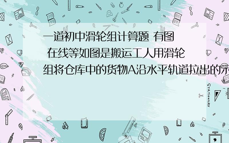 一道初中滑轮组计算题 有图  在线等如图是搬运工人用滑轮组将仓库中的货物A沿水平轨道拉出的示意图.已知货物的质量是600KG,所受轨道的摩擦力是其重力的1/5,该滑轮组的机械效率是75%.若人