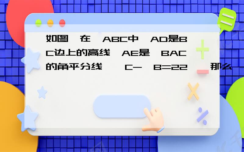 如图,在△ABC中,AD是BC边上的高线,AE是∠BAC的角平分线,∠C-∠B=22°,那么∠EAD=