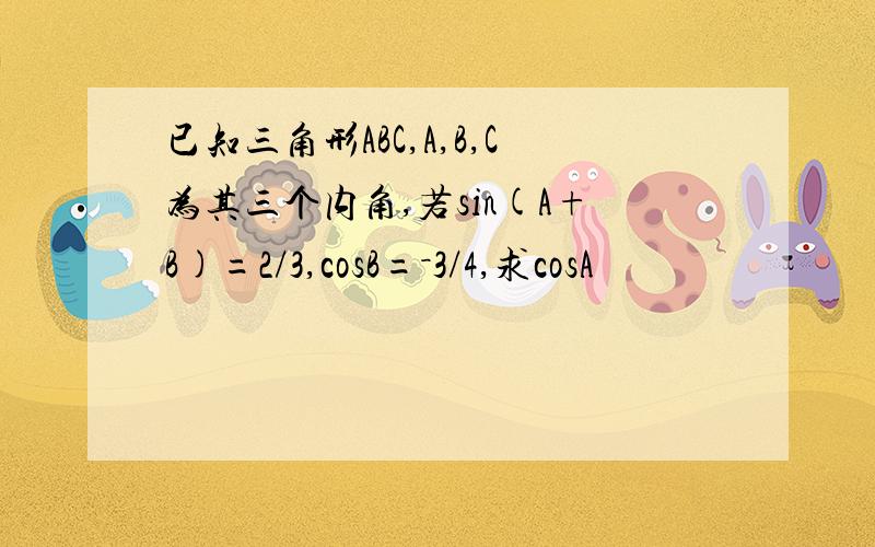 已知三角形ABC,A,B,C为其三个内角,若sin(A+B)=2/3,cosB=－3/4,求cosA