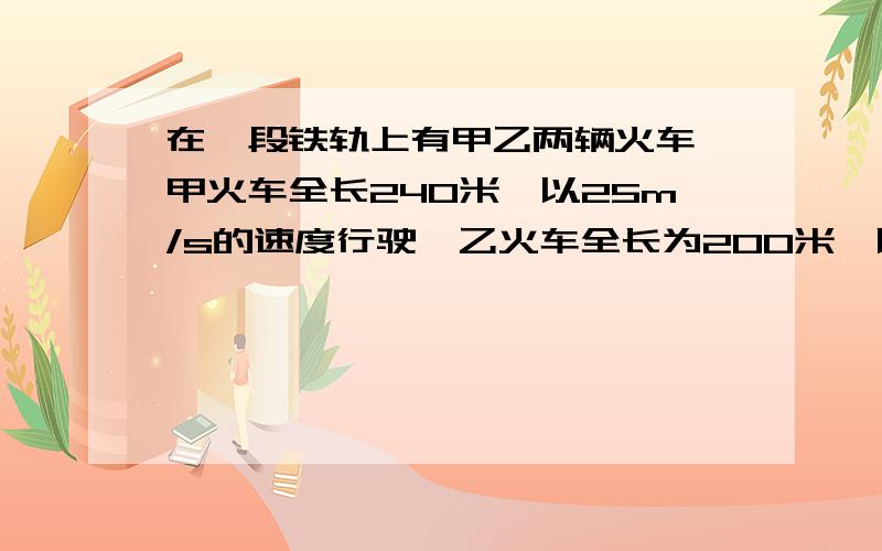 在一段铁轨上有甲乙两辆火车,甲火车全长240米,以25m/s的速度行驶,乙火车全长为200米,以30m/s的速度行驶1 若两列火车相向而行,从车头相接到车尾离开要多少时间?2 若两列火车同向而行,从首尾