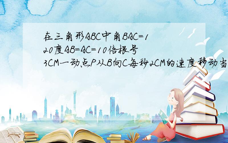 在三角形ABC中角BAC=120度AB=AC=10倍根号3CM一动点P从B向C每秒2CM的速度移动当点P移动多少秒时.PA与腰垂直∠A=120度 ∠B=∠C=30度 AB=AC=10根号3∴BC=30