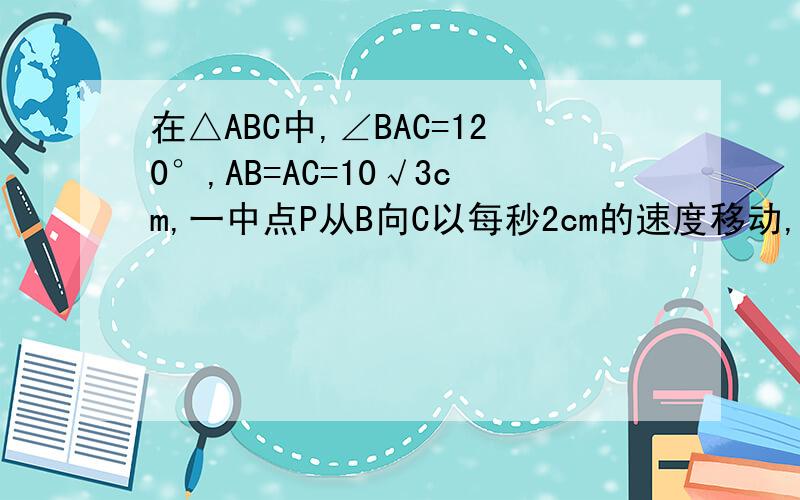 在△ABC中,∠BAC=120°,AB=AC=10√3cm,一中点P从B向C以每秒2cm的速度移动,问当P点移动多少秒时