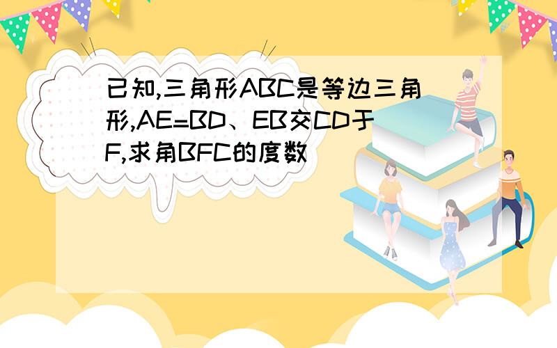 已知,三角形ABC是等边三角形,AE=BD、EB交CD于F,求角BFC的度数