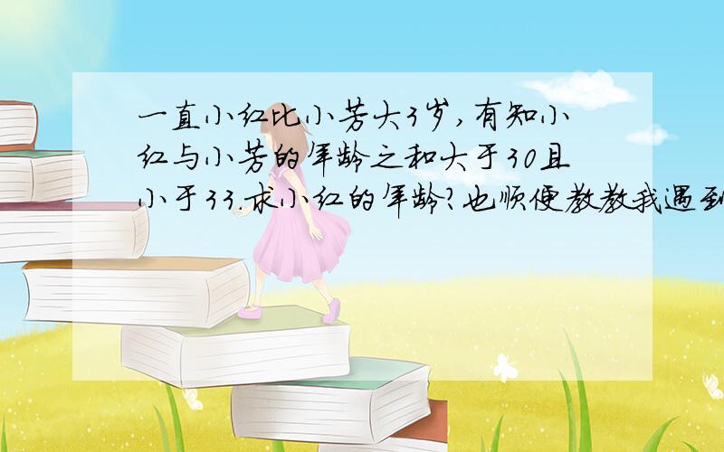 一直小红比小芳大3岁,有知小红与小芳的年龄之和大于30且小于33.求小红的年龄?也顺便教教我遇到这种类型的题应该怎么做?是已知 打错了