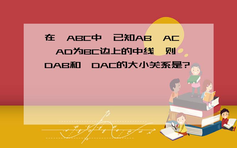 在△ABC中,已知AB>AC,AD为BC边上的中线,则∠DAB和∠DAC的大小关系是?