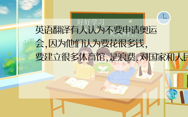 英语翻译有人认为不要申请奥运会,因为他们认为要花很多钱,要建立很多体育馆,是浪费.对国家和人民都有很大压力.但我认为要申请奥运会,因为是极大的荣耀,对旅游业有好处.有利于培养民