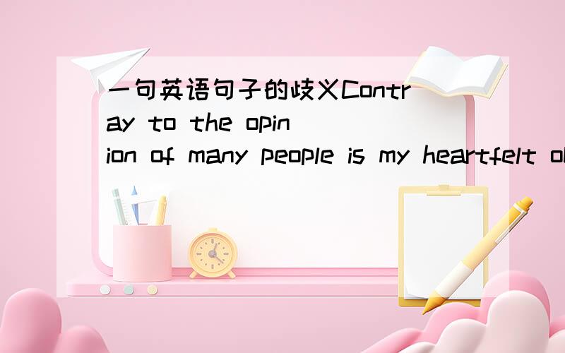 一句英语句子的歧义Contray to the opinion of many people is my heartfelt objection to the idea that A is good.这样写是表示作者同意A is good,还是反对 A is good.如果句子改成Contray to the opinion of many people is my heartfe