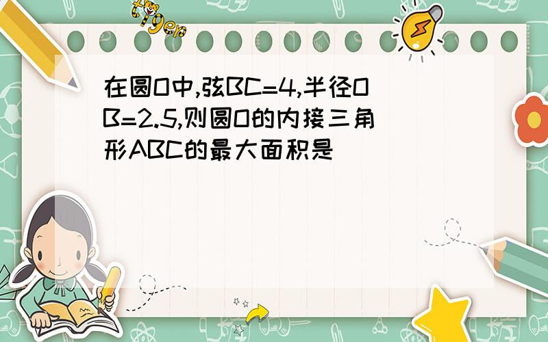 在圆O中,弦BC=4,半径OB=2.5,则圆O的内接三角形ABC的最大面积是