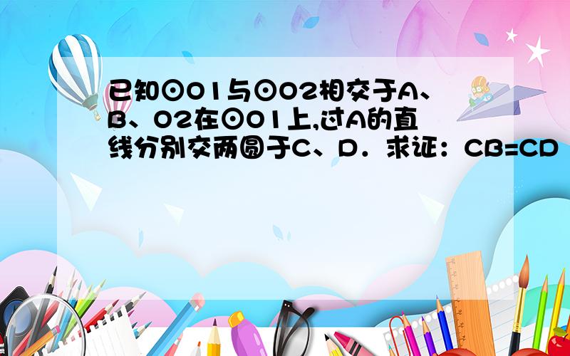 已知⊙O1与⊙O2相交于A、B、O2在⊙O1上,过A的直线分别交两圆于C、D．求证：CB=CD