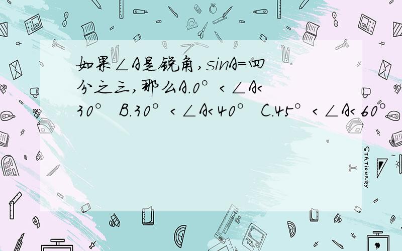 如果∠A是锐角,sinA=四分之三,那么A.0°＜∠A＜30° B.30°＜∠A＜40° C.45°＜∠A＜60° D.60°＜ ∠A＜90°