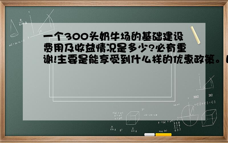 一个300头奶牛场的基础建设费用及收益情况是多少?必有重谢!主要是能享受到什么样的优惠政策。比如说补贴、贷款等方面的问题。养300头的奶牛到底赚不赚钱？日常开支是多少？大约需要