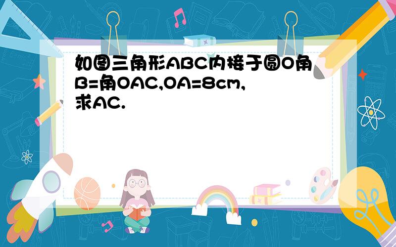 如图三角形ABC内接于圆O角B=角OAC,OA=8cm,求AC.