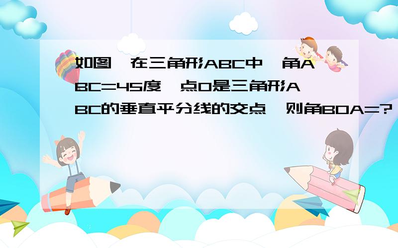 如图,在三角形ABC中,角ABC=45度,点O是三角形ABC的垂直平分线的交点,则角BOA=?