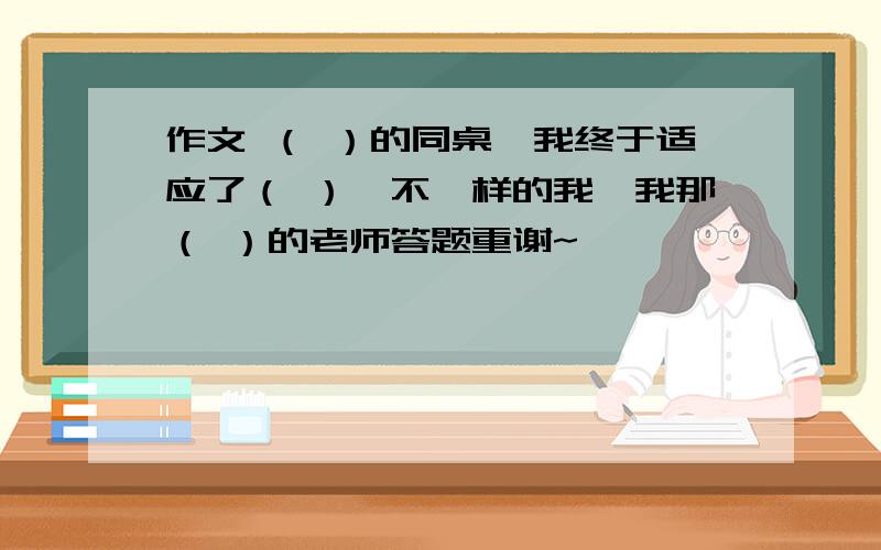 作文 （ ）的同桌,我终于适应了（ ）,不一样的我,我那（ ）的老师答题重谢~