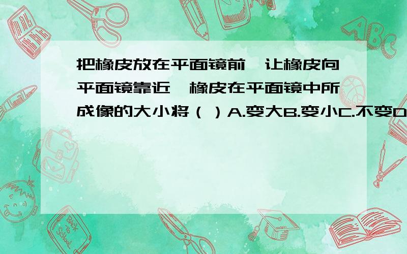 把橡皮放在平面镜前,让橡皮向平面镜靠近,橡皮在平面镜中所成像的大小将（）A.变大B.变小C.不变D.无法判对了，最后一个选项是D.无法判断～