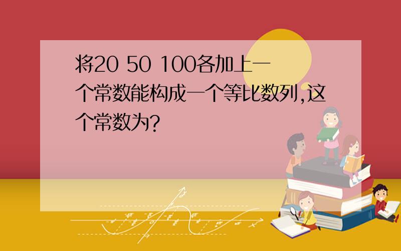 将20 50 100各加上一个常数能构成一个等比数列,这个常数为?