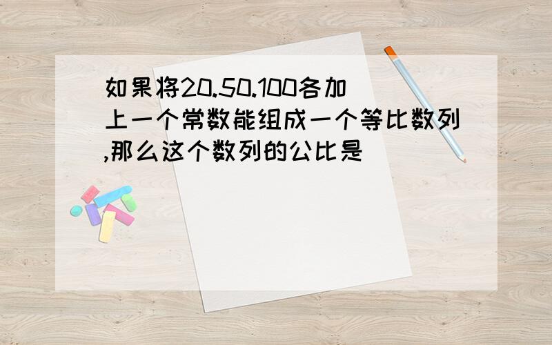 如果将20.50.100各加上一个常数能组成一个等比数列,那么这个数列的公比是