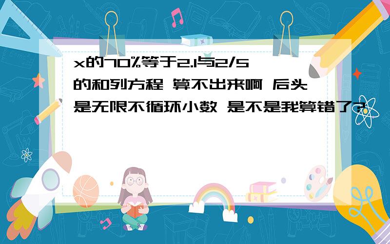 x的70%等于2.1与2/5的和列方程 算不出来啊 后头是无限不循环小数 是不是我算错了?